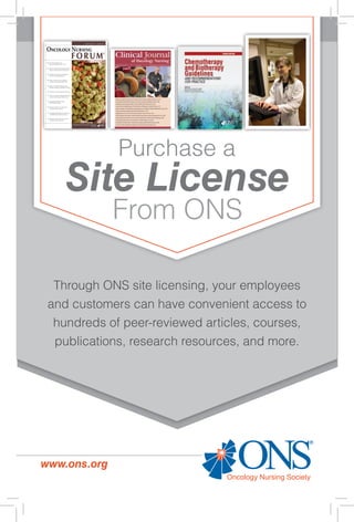 Through ONS site licensing, your employees
and customers can have convenient access to
hundreds of peer-reviewed articles, courses,
publications, research resources, and more.
Purchase a
Site License
From ONS
www.ons.org
 