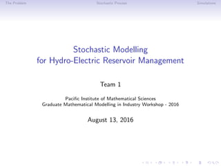 The Problem Stochastic Process Simulations
Stochastic Modelling
for Hydro-Electric Reservoir Management
Team 1
Paciﬁc Institute of Mathematical Sciences
Graduate Mathematical Modelling in Industry Workshop - 2016
August 13, 2016
 
