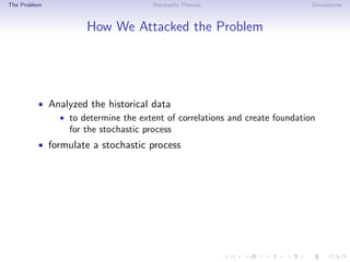The Problem Stochastic Process Simulations
How We Attacked the Problem
• Analyzed the historical data
• to determine the extent of correlations and create foundation
for the stochastic process
• formulate a stochastic process
 