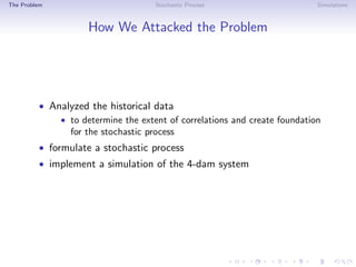 The Problem Stochastic Process Simulations
How We Attacked the Problem
• Analyzed the historical data
• to determine the extent of correlations and create foundation
for the stochastic process
• formulate a stochastic process
• implement a simulation of the 4-dam system
 