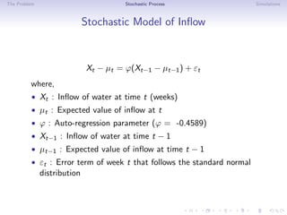 The Problem Stochastic Process Simulations
Stochastic Model of Inﬂow
Xt − µt = ϕ(Xt−1 − µt−1) + εt
where,
• Xt : Inﬂow of water at time t (weeks)
• µt : Expected value of inﬂow at t
• ϕ : Auto-regression parameter (ϕ = -0.4589)
• Xt−1 : Inﬂow of water at time t − 1
• µt−1 : Expected value of inﬂow at time t − 1
• εt : Error term of week t that follows the standard normal
distribution
 