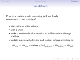 The Problem Stochastic Process Simulations
Simulations
Prior to a realistic model containing ALL our lovely
components......we prototype!
• start with an initial volume
• wait a week
• make a random decision on what to spill/store/run through
turbines
• update system with decision and random inﬂows according to:
Volnew = Volprev + inﬂows + Volupstream − Volturbine − Volspill
 