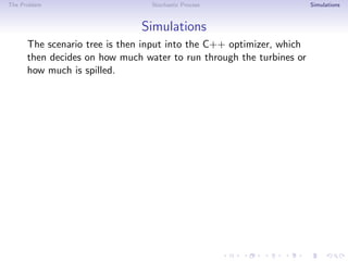 The Problem Stochastic Process Simulations
Simulations
The scenario tree is then input into the C++ optimizer, which
then decides on how much water to run through the turbines or
how much is spilled.
 