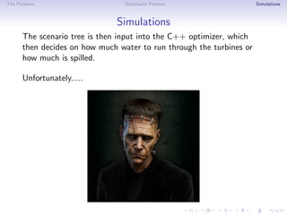 The Problem Stochastic Process Simulations
Simulations
The scenario tree is then input into the C++ optimizer, which
then decides on how much water to run through the turbines or
how much is spilled.
Unfortunately.....
 