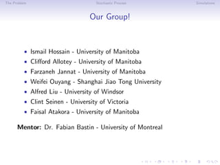 The Problem Stochastic Process Simulations
Our Group!
• Ismail Hossain - University of Manitoba
• Cliﬀord Allotey - University of Manitoba
• Farzaneh Jannat - University of Manitoba
• Weifei Ouyang - Shanghai Jiao Tong University
• Alfred Liu - University of Windsor
• Clint Seinen - University of Victoria
• Faisal Atakora - University of Manitoba
Mentor: Dr. Fabian Bastin - University of Montreal
 
