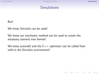 The Problem Stochastic Process Simulations
Simulations
But!
We know SimJulia can be used!
We know our stochastic method can be used to create the
necessary scenario tree format!
We know scenred2 and the C++ optimizer can be called from
with-in the SimJulia environment!
 