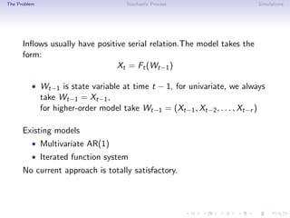 The Problem Stochastic Process Simulations
Inﬂows usually have positive serial relation.The model takes the
form:
Xt = Ft(Wt−1)
• Wt−1 is state variable at time t − 1, for univariate, we always
take Wt−1 = Xt−1,
for higher-order model take Wt−1 = (Xt−1, Xt−2, . . . , Xt−r )
Existing models
• Multivariate AR(1)
• Iterated function system
No current approach is totally satisfactory.
 