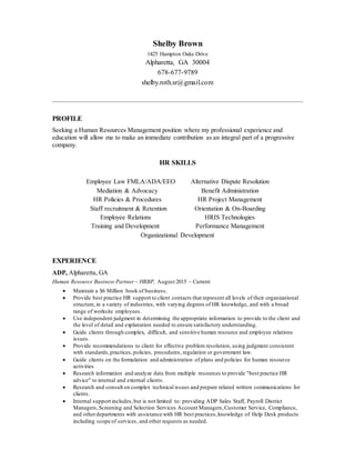 Shelby Brown
1425 Hampton Oaks Drive
Alpharetta, GA 30004
678-677-9789
shelby.roth.sr@gmail.com
PROFILE
Seeking a Human Resources Management position where my professional experience and
education will allow me to make an immediate contribution as an integral part of a progressive
company.
HR SKILLS
Employee Law FMLA/ADA/EEO Alternative Dispute Resolution
Mediation & Advocacy Benefit Administration
HR Policies & Procedures HR Project Management
Staff recruitment & Retention Orientation & On-Boarding
Employee Relations HRIS Technologies
Training and Development Performance Management
Organizational Development
EXPERIENCE
ADP, Alpharetta, GA
Human Resource Business Partner – HRBP, August 2015 – Current
 Maintain a $6 Million book of business.
 Provide best practice HR support to client contacts that represent all levels of their organizational
structure,in a variety of industries, with varying degrees of HR knowledge, and with a broad
range of worksite employees.
 Use independent judgment in determining the appropriate information to provide to the client and
the level of detail and explanation needed to ensure satisfactory understanding.
 Guide clients through complex, difficult, and sensitive human resource and employee relations
issues.
 Provide recommendations to client for effective problem resolution, using judgment consistent
with standards,practices,policies, procedures, regulation or government law.
 Guide clients on the formulation and administration of plans and policies for human resource
activities
 Research information and analyze data from multiple resources to provide "best practice HR
advice" to internal and external clients.
 Research and consult on complex technical issues and prepare related written communications for
clients.
 Internal support includes,but is not limited to: providing ADP Sales Staff, Payroll District
Managers,Screening and Selection Services Account Managers,Customer Service, Compliance,
and otherdepartments with assistance with HR best practices,knowledge of Help Desk products
including scope of services, and other requests as needed.
 