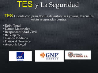 TES y La Seguridad
TES Cuenta con gran flotilla de autobuses y vans, las cuales
están aseguradas contra:
•Robo Total
•Daños Materiales
•Responsabilidad Civil
•Rc Viajero
•Gastos Médicos
•Daños A Terceros
•Asesoría Legal
 
