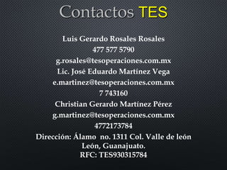 Contactos TES
Luis Gerardo Rosales Rosales
477 577 5790
g.rosales@tesoperaciones.com.mx
Lic. José Eduardo Martínez Vega
e.martinez@tesoperaciones.com.mx
7 743160
Christian Gerardo Martínez Pérez
g.martinez@tesoperaciones.com.mx
4772173784
Dirección: Álamo no. 1311 Col. Valle de león
León, Guanajuato.
RFC: TES930315784
 