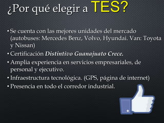 ¿Por qué elegir a TES?
• Se cuenta con las mejores unidades del mercado
(autobuses: Mercedes Benz, Volvo, Hyundai. Van: Toyota
y Nissan)
• Certificación Distintivo Guanajuato Crece.
• Amplia experiencia en servicios empresariales, de
personal y ejecutivo.
• Infraestructura tecnológica. (GPS, página de internet)
• Presencia en todo el corredor industrial.
 