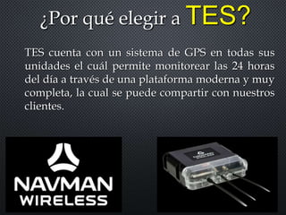 ¿Por qué elegir a TES?
TES cuenta con un sistema de GPS en todas sus
unidades el cuál permite monitorear las 24 horas
del día a través de una plataforma moderna y muy
completa, la cual se puede compartir con nuestros
clientes.
 