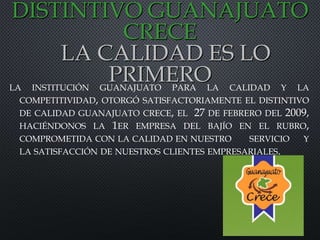 LA INSTITUCIÓN GUANAJUATO PARA LA CALIDAD Y LA
COMPETITIVIDAD, OTORGÓ SATISFACTORIAMENTE EL DISTINTIVO
DE CALIDAD GUANAJUATO CRECE, EL 27 DE FEBRERO DEL 2009,
HACIÉNDONOS LA 1ER EMPRESA DEL BAJÍO EN EL RUBRO,
COMPROMETIDA CON LA CALIDAD EN NUESTRO SERVICIO Y
LA SATISFACCIÓN DE NUESTROS CLIENTES EMPRESARIALES.
DISTINTIVO GUANAJUATO
CRECE
LA CALIDAD ES LO
PRIMERO
 