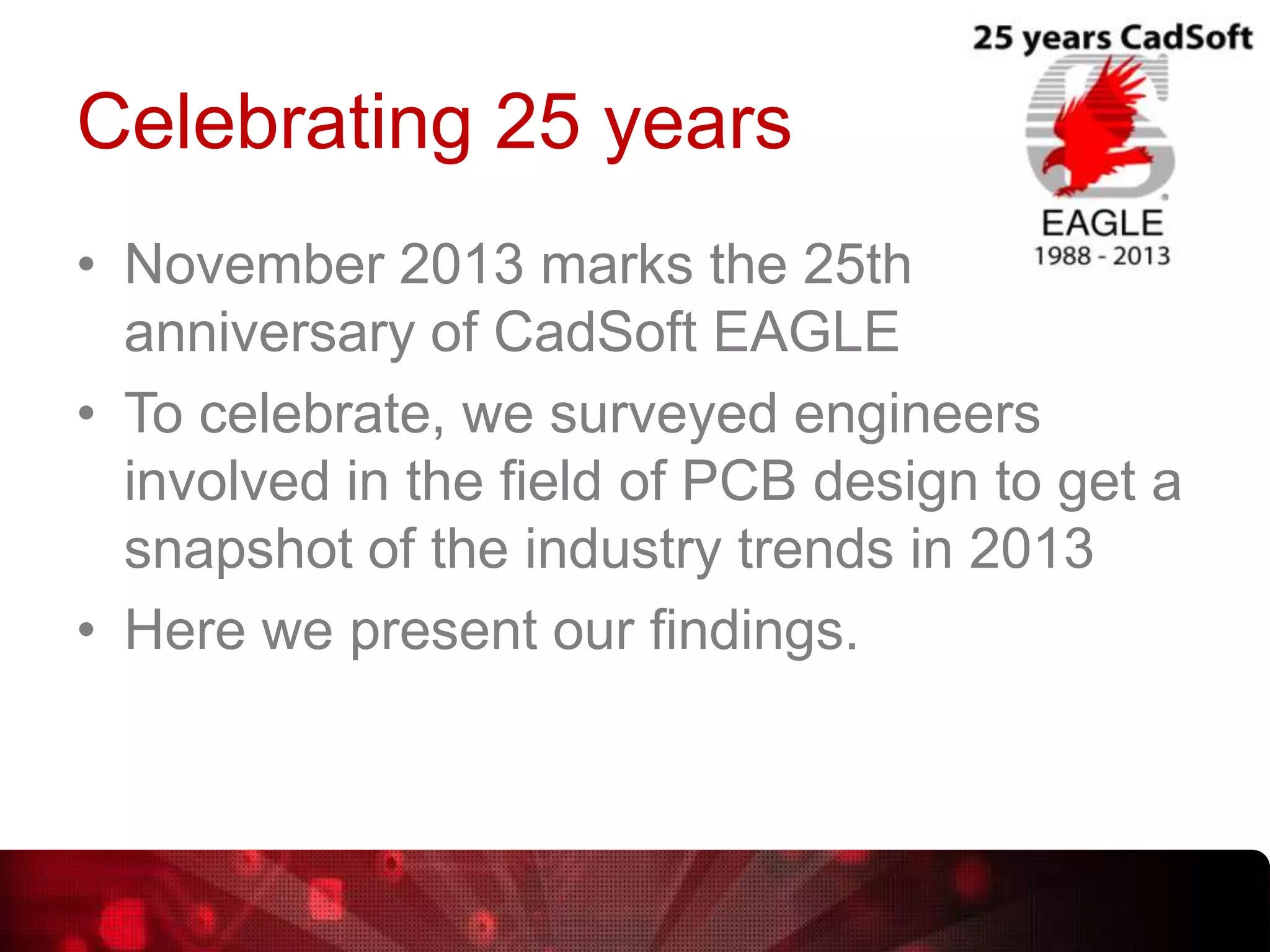 Celebrating 25 years
• November 2013 marks the 25th
anniversary of CadSoft EAGLE
• To celebrate, we surveyed engineers
involved in the field of PCB design to get a
snapshot of the industry trends in 2013
• Here we present our findings.

 