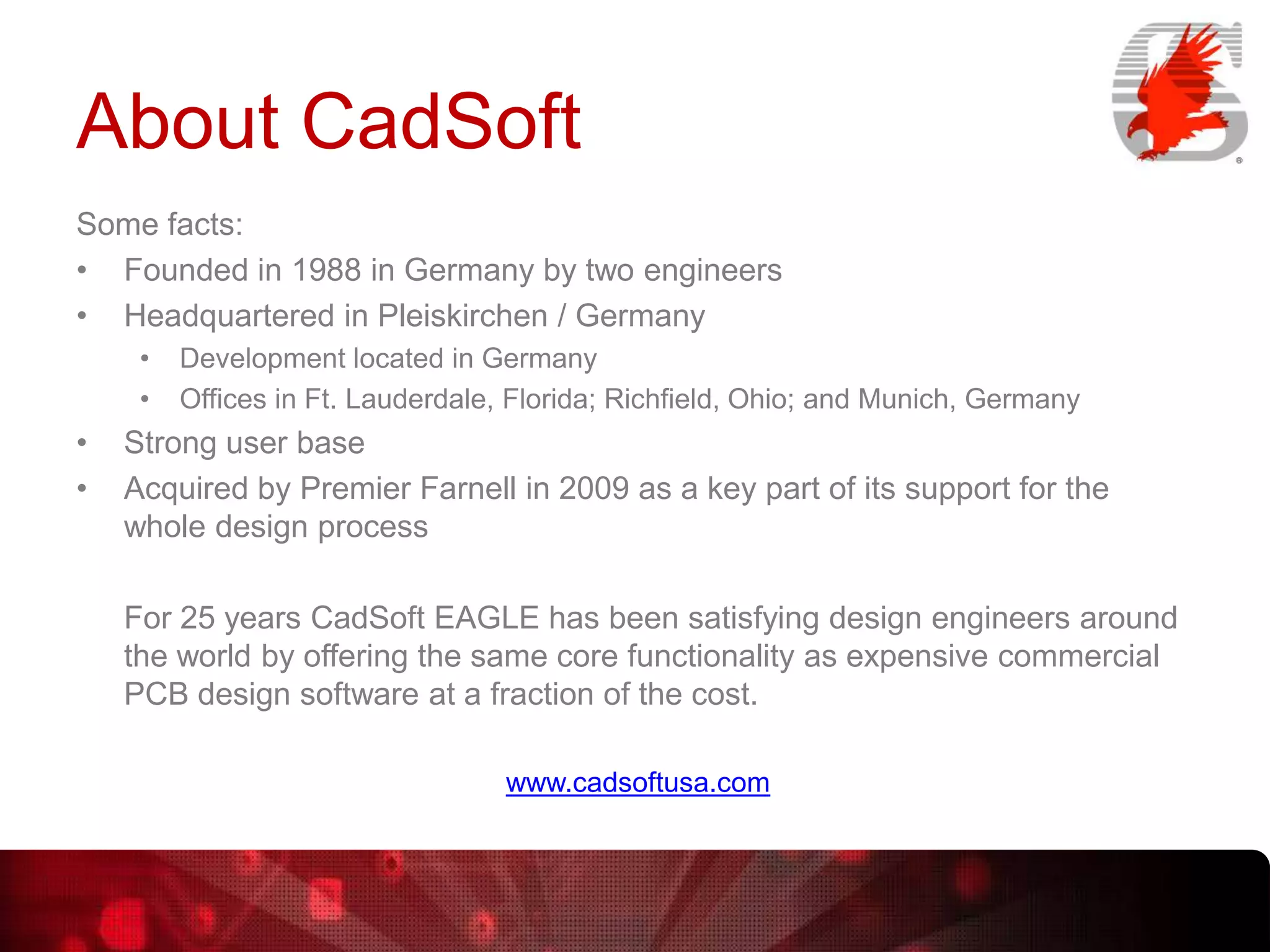 About CadSoft
Some facts:
• Founded in 1988 in Germany by two engineers
• Headquartered in Pleiskirchen / Germany
•
•

•
•

Development located in Germany
Offices in Ft. Lauderdale, Florida; Richfield, Ohio; and Munich, Germany

Strong user base
Acquired by Premier Farnell in 2009 as a key part of its support for the
whole design process

For 25 years CadSoft EAGLE has been satisfying design engineers around
the world by offering the same core functionality as expensive commercial
PCB design software at a fraction of the cost.
www.cadsoftusa.com

 