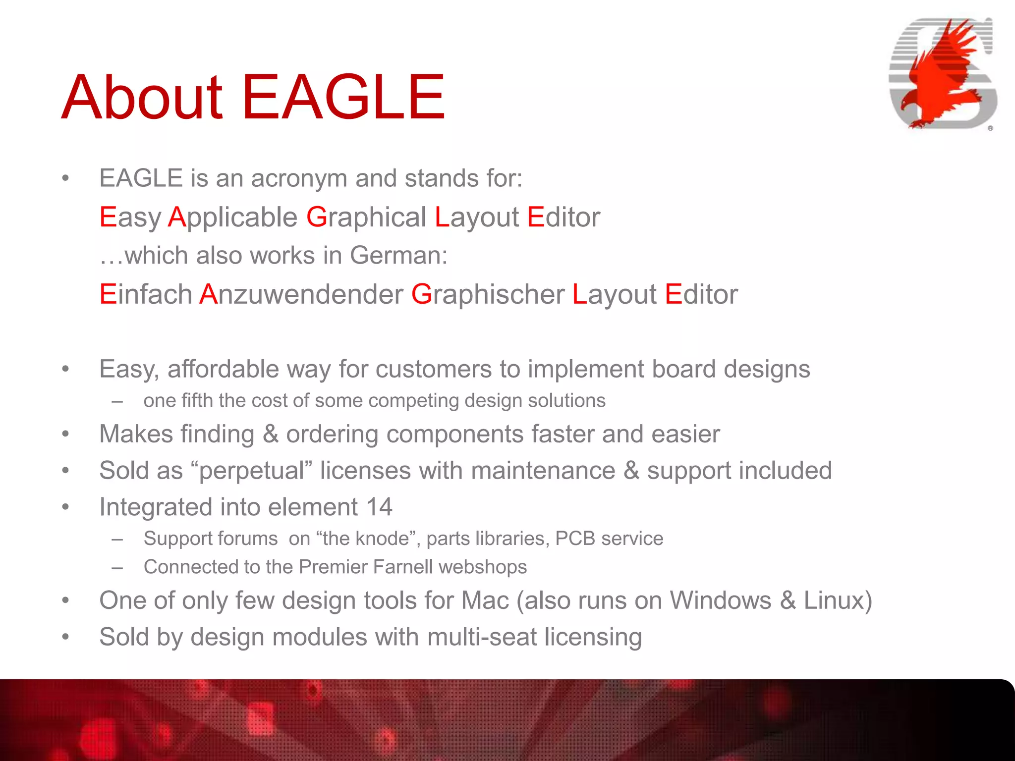 About EAGLE
•

EAGLE is an acronym and stands for:

Easy Applicable Graphical Layout Editor
…which also works in German:

Einfach Anzuwendender Graphischer Layout Editor
•

Easy, affordable way for customers to implement board designs
–

•
•
•

Makes finding & ordering components faster and easier
Sold as “perpetual” licenses with maintenance & support included
Integrated into element 14
–
–

•
•

one fifth the cost of some competing design solutions

Support forums on “the knode”, parts libraries, PCB service
Connected to the Premier Farnell webshops

One of only few design tools for Mac (also runs on Windows & Linux)
Sold by design modules with multi-seat licensing

 