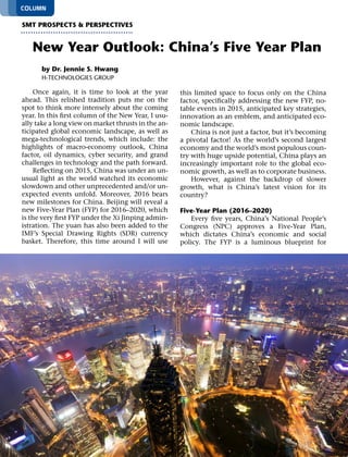 12 SMT Magazine • January 2016
Once again, it is time to look at the year
ahead. This relished tradition puts me on the
spot to think more intensely about the coming
year. In this first column of the New Year, I usu-
ally take a long view on market thrusts in the an-
ticipated global economic landscape, as well as
mega-technological trends, which include: the
highlights of macro-economy outlook, China
factor, oil dynamics, cyber security, and grand
challenges in technology and the path forward.
Reflecting on 2015, China was under an un-
usual light as the world watched its economic
slowdown and other unprecedented and/or un-
expected events unfold. Moreover, 2016 bears
new milestones for China. Beijing will reveal a
new Five-Year Plan (FYP) for 2016–2020, which
is the very first FYP under the Xi Jinping admin-
istration. The yuan has also been added to the
IMF’s Special Drawing Rights (SDR) currency
basket. Therefore, this time around I will use
this limited space to focus only on the China
factor, specifically addressing the new FYP, no-
table events in 2015, anticipated key strategies,
innovation as an emblem, and anticipated eco-
nomic landscape.
China is not just a factor, but it’s becoming
a pivotal factor! As the world’s second largest
economy and the world’s most populous coun-
try with huge upside potential, China plays an
increasingly important role to the global eco-
nomic growth, as well as to corporate business.
However, against the backdrop of slower
growth, what is China’s latest vision for its
country?
Five-Year Plan (2016–2020)
Every five years, China’s National People’s
Congress (NPC) approves a Five-Year Plan,
which dictates China’s economic and social
policy. The FYP is a luminous blueprint for
column
by Dr. Jennie S. Hwang
H-Technologies Group
smt prospects & perspectives
New Year Outlook: China’s Five Year Plan
 