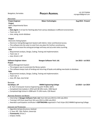 
Bangalore,Karnataka PRAGATIAGARWAL
+917077704994
erpragati38@gmail.com 

EMPLOYMENT
ProjectEngineer WiproTechnologies Aug2014‐Present
Project
Kohl’sDepartmentalStore
Role
● DataAgent:AUItoolforfetchingdatafromvariousdatabasesindifferentenvironment.
● Teamsize:14
● Java,swing,oracledatabase

Project
ElectronicVotingSystem
● ElectronicVotingManagementSystemwithAdmin,VoterandElectoralaccess.
● Thissoftwareletsthevotertovotefromanyplaceforhis/hersconstituency.
● Itaimstoincreasethevotingpercentageandeasyandaccuratevotescounting. 
Role
● Requirementanalysis,Design,Coding,TestingandImplementation.
● Teamsize:2
● Java,Struts2,JSP

SoftwareEngineerIntern NewgenSoftwareTech.Ltd. Jun2013–Jul2013
Project
LibraryManagementSystem
● Thisprogramwastoautomatethelibrarysystem. 
● Thissoftwarekeepstrackoflendingandreturningofbooksandaddingnewbookstodatabase.
Role
● Requirementanalysis,Design,Coding,TestingandImplementation.
● Teamsize:1
● Java,JSP,Ajax,JavaScript

EDUCATION
Gorakhpur,UP MMMEngineeringCollege Jul2010–Jun2014
● B.TechinComputerScienceEngineeringwith74.96%.GBTU
● CompletedIntermediatein2010with80.50%marks.CBSEBoard
● CompletedHighSchoolin2008with75.14%marks.ICSEBoard

ADDITIONALEXPERIENCEANDAWARDS
● InternshipinNewgenSoftwareTech.Ltd.from3rdJune2013to15thJuly2013.
● TraininginHP(CoreJava)from5thJune2012to20thJuly2012.
● AwardedaparticipationcertificateinSOFTRACHNAorganizedinTechSrijan2012MMMEngineeringCollege.

LANGUAGESANDTECHNOLOGIES
● Algorithm&DataStructure,Android
● C;Java;JSP;SQL;Python;Javascript
● Frameworks:Struts2
● Eclipse;Intellij

 