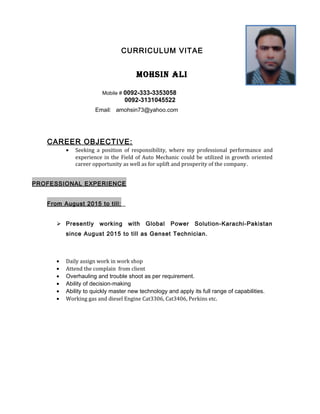 CURRICULUM VITAE
MOHSIN ALI
Mobile # 0092-333-3353058
0092-3131045522
Email: amohsin73@yahoo.com
CAREER OBJECTIVE:
• Seeking a position of responsibility, where my professional performance and
experience in the Field of Auto Mechanic could be utilized in growth oriented
career opportunity as well as for uplift and prosperity of the company.
PROFESSIONAL EXPERIENCE
From August 2015 to till:
 Presently working with Global Power Solution-Karachi-Pakistan
since August 2015 to till as Genset Technician.
• Daily assign work in work shop
• Attend the complain from client
• Overhauling and trouble shoot as per requirement.
• Ability of decision-making
• Ability to quickly master new technology and apply its full range of capabilities.
• Working gas and diesel Engine Cat3306, Cat3406, Perkins etc.
 