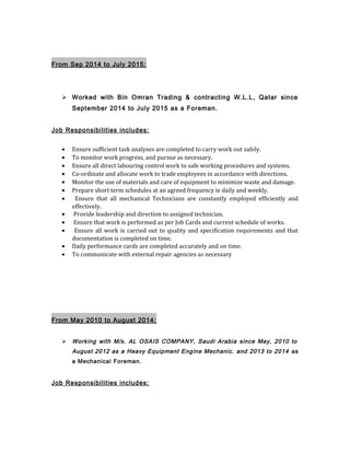 From Sep 2014 to July 2015:
 Worked with Bin Omran Trading & contracting W.L.L, Qatar since
September 2014 to July 2015 as a Foreman.
Job Responsibilities includes:
• Ensure sufficient task analyses are completed to carry work out safely.
• To monitor work progress, and pursue as necessary.
• Ensure all direct labouring control work to safe working procedures and systems.
• Co-ordinate and allocate work to trade employees in accordance with directions.
• Monitor the use of materials and care of equipment to minimize waste and damage.
• Prepare short term schedules at an agreed frequency ie daily and weekly.
• Ensure that all mechanical Technicians are constantly employed efficiently and
effectively.
• Provide leadership and direction to assigned technician.
• Ensure that work is performed as per Job Cards and current schedule of works.
• Ensure all work is carried out to quality and specification requirements and that
documentation is completed on time.
• Daily performance cards are completed accurately and on time.
• To communicate with external repair agencies as necessary
From May 2010 to August 2014:
 Working with M/s. AL OSAIS COMPANY, Saudi Arabia since May, 2010 to
August 2012 as a Heavy Equipment Engine Mechanic. and 2013 to 2014 as
a Mechanical Foreman.
Job Responsibilities includes:
 
