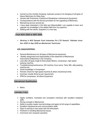 • Carried out the monthly Greasing, hydraulic pumps & oil changing of all types of
Heavy Machinery for Sites Area.
• Versant with Preventive, Predictive & Breakdown maintenance Equipment.
• Correspondence with the Service providers for the upgrading of Machinery.
• Maintaining service records etc.
• I have deep interested in this field and Alhamdulillah I am capable to learn and
upgrade my knowledge in the related field from my superiors.
• Dealing with the clients, Suppliers in a nice way.
From NOV 2000 to SEP 2006
 Working in M/S Danpak Food Industries Pvt LTD Karachi, Pakistan since
Nov 2000 to Sep 2006 as Mechanical Technician
Job responsibilities:
• General Maintenance for all types of Mechanical equipment.
• Weekly assignment and responsibility of the statement of Mechanical
Instruments & Machines in the Company.
• Look after all types single & three phase Motors, compressor, high speed
warping machine.
• Troubleshooting/maintenance, DS machine, Euro cema, Tetra, MS, Jelly peaking
machine etc…
• Good knowledge in Compressor
• Periodic Check for high-speed machine & others mechanical Unite.
• Overhaul, trouble Shoot as per requirement.
• PPM for compressor, all others Equipment.
Educational Qualification
 Metric
CAPABILITIES:
 Highly confident, motivated and competent individual with excellent analytical
skills.
 Strong concepts in Mechanical.
 Ability to quickly master new technology and apply its full range of capabilities.
 Excellent interpersonal and communication skills.
 Open to training in new areas with full enthusiasm.
 Proficient in handling Mechanical issues.
 Command over computer operation.
 