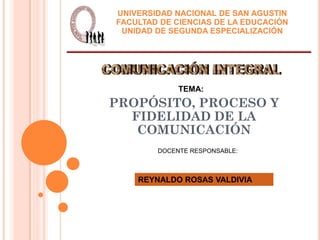 UNIVERSIDAD NACIONAL DE SAN AGUSTIN
FACULTAD DE CIENCIAS DE LA EDUCACIÓN
 UNIDAD DE SEGUNDA ESPECIALIZACIÓN




             TEMA:
PROPÓSITO, PROCESO Y
  FIDELIDAD DE LA
   COMUNICACIÓN
        DOCENTE RESPONSABLE:



    REYNALDO ROSAS VALDIVIA
 