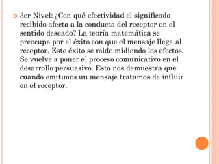    3er Nivel: ¿Con qué efectividad el significado
    recibido afecta a la conducta del receptor en el
    sentido deseado? La teoría matemática se
    preocupa por el éxito con que el mensaje llega al
    receptor. Este éxito se mide midiendo los efectos.
    Se vuelve a poner el proceso comunicativo en el
    desarrollo persuasivo. Esto nos demuestra que
    cuando emitimos un mensaje tratamos de influir
    en el receptor.
 