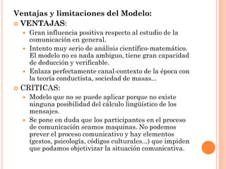 Ventajas y limitaciones del Modelo:
 VENTAJAS:
       Gran influencia positiva respecto al estudio de la
        comunicación en general.
       Intento muy serio de análisis científico-matemático.
        El modelo no es nada ambiguo, tiene gran capacidad
        de deducción y verificable.
       Enlaza perfectamente canal-contexto de la época con
        la teoría conductista, sociedad de masas...
   CRITICAS:
       Modelo que no se puede aplicar porque no existe
        ninguna posibilidad del cálculo lingüístico de los
        mensajes.
       Se pone en duda que los participantes en el proceso
        de comunicación seamos maquinas. No podemos
        prever el proceso comunicativo y hay elementos
        (gestos, psicología, códigos culturales...) que impiden
        que podamos objetivizar la situación comunicativa.
 
