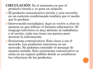 CIRCULACIÓN: Es el momento en que el
  producto circula y se pone en relación.
 El producto comunicativo circula y esta envuelto
  en un contexto condicionado también por el medio
  que lo produce.
 Intervención tecnológica: Aquí se vuelve a citar la
  manera en que influye el formato informativo. El
  lenguaje televisivo es muy distinto al radiofónico
  o al escrito, cada uno tiene sus pautas para
  mostrar la información.
 Ecosistema comunicativo: Esto viene a ser el
  mercado. Los productos concurren en un
  mercado. No podemos entender el mensaje de
  manera aislada. Este ecosistema comunicativo se
  sitúa en un espacio público donde se establecen
  las relaciones de los productos.
 