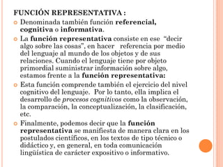 FUNCIÓN REPRESENTATIVA :
 Denominada también función referencial,
  cognitiva o informativa.
 La función representativa consiste en ese “decir
  algo sobre las cosas”, en hacer referencia por medio
  del lenguaje al mundo de los objetos y de sus
  relaciones. Cuando el lenguaje tiene por objeto
  primordial suministrar información sobre algo,
  estamos frente a la función representativa:
 Esta función comprende también el ejercicio del nivel
  cognitivo del lenguaje. Por lo tanto, ella implica el
  desarrollo de procesos cognitivos como la observación,
  la comparación, la conceptualización, la clasificación,
  etc.
 Finalmente, podemos decir que la función
  representativa se manifiesta de manera clara en los
  postulados científicos, en los textos de tipo técnico o
  didáctico y, en general, en toda comunicación
  lingüística de carácter expositivo o informativo.
 