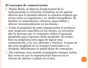 El concepto de comunicación
 Según Berlo, el objetivo fundamental de la
  comunicación es convertir al hombre en un agente
  efectivo que le permita alterar la relación original que
  existe entre su organismo y su medio circundante. El
  hombre se comunicaría, entonces, para influir y
  afectar intencionalmente en los demás.
 Como el propósito de toda comunicación es producir
  una respuesta específica en los demás, es necesario
  que la persona que se comunica utilice el mensaje
  apropiado para expresar dicho propósito. Si conoce
  bien su propósito será capaz de lograr una
  comunicación, a la vez, eficiente y efectiva. A pesar de
  que este propósito no es siempre consciente o es
  olvidado, difícilmente se podrá dejar de comunicar.
 Sin embargo, aun cuando el propósito siempre exista,
  hay veces en que la comunicación fracasa en su
  intento de afectar e influir en el otro.
 