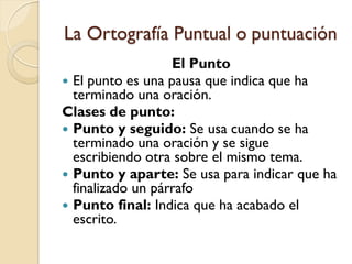 La Ortografía Puntual o puntuación
                   El Punto
 El punto es una pausa que indica que ha
  terminado una oración.
Clases de punto:
 Punto y seguido: Se usa cuando se ha
  terminado una oración y se sigue
  escribiendo otra sobre el mismo tema.
 Punto y aparte: Se usa para indicar que ha
  finalizado un párrafo
 Punto final: Indica que ha acabado el
  escrito.
 