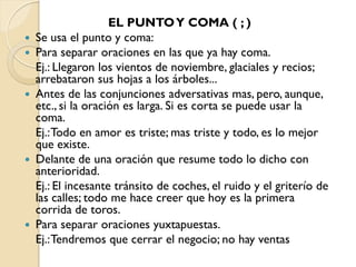 EL PUNTO Y COMA ( ; )
   Se usa el punto y coma:
   Para separar oraciones en las que ya hay coma.
    Ej.: Llegaron los vientos de noviembre, glaciales y recios;
    arrebataron sus hojas a los árboles...
   Antes de las conjunciones adversativas mas, pero, aunque,
    etc., si la oración es larga. Si es corta se puede usar la
    coma.
    Ej.: Todo en amor es triste; mas triste y todo, es lo mejor
    que existe.
   Delante de una oración que resume todo lo dicho con
    anterioridad.
    Ej.: El incesante tránsito de coches, el ruido y el griterío de
    las calles; todo me hace creer que hoy es la primera
    corrida de toros.
   Para separar oraciones yuxtapuestas.
    Ej.: Tendremos que cerrar el negocio; no hay ventas
 