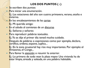 LOS DOS PUNTOS ( : )
   Se escriben dos puntos:
   Para iniciar una enumeración.
    Ej.: Las estaciones del año son cuatro: primavera, verano, otoño e
    invierno.
   En los encabezamientos de las cartas
    Ej.: Mi querido amigo:
   En el saludo al comienzo de un discurso
    Ej.: Señoras y señores:
   Para reproducir palabras textuales.
    Ej.:Ya os dije el primer día: tened mucho cuidado.
   Después de palabras o expresiones como: por ejemplo, declaro,
    certifico, ordeno, expone, suplica...
    Ej.: En la zona ecuatorial hay ríos muy importantes. Por ejemplo: el
    Amazonas, el Congo...
   Para llamar la atención o resumir lo anterior.
    Ej.: Lo primero de todo vean la plaza mayor. Una vivienda ha de
    estar limpia, aireada y soleada, en una palabra: habitable.
 