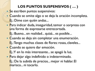 LOS PUNTOS SUSPENSIVOS ( … )
   Se escriben puntos suspensivos:
   Cuando se omite algo o se deja la oración incompleta.
    Ej.: Dime con quién andas...
   Para indicar duda, inseguridad, temor o sorpresa con
    una forma de expresarse entrecortada.
    Ej.: Bueno... en realidad... quizá... es posible...
   Cuando se deja sin completar una enumeración.
    Ej.:Tengo muchas clases de flores: rosas, claveles...
   Cuando se quiere dar emoción.
    Ej.:Y en lo más interesante... se apagó la luz.
   Para dejar algo indefinido o indeterminado.
    Ej.: De la subida de precios... mejor ni hablar. El
    marisco... ni tocarlo.
 