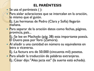 EL PARÉNTESIS
   Se usa el paréntesis ( ):
   Para aislar aclaraciones que se intercalan en la oración,
    lo mismo que el guión.
    Ej.: Las hermanas de Pedro (Clara y Sofía) llegarán
    mañana.
   Para separar de la oración datos como fechas, páginas,
    provincia, país...
    Ej.: Se lee en Machado (pág. 38) esta importante poesía.
    El Duero pasa por Toro (Zamora).
   Al añadir a una cantidad en número su equivalente en
    letra o viceversa.
    Ej.: La factura era de 50.000 (cincuenta mil) pesetas.
   Para añadir la traducción de palabras extranjeras.
    Ej.: César dijo: "Alea jacta est" (la suerte está echada).
 