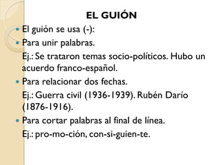 EL GUIÓN
 El guión se usa (-):
 Para unir palabras.
  Ej.: Se trataron temas socio-políticos. Hubo un
  acuerdo franco-español.
 Para relacionar dos fechas.
  Ej.: Guerra civil (1936-1939). Rubén Darío
  (1876-1916).
 Para cortar palabras al final de línea.
  Ej.: pro-mo-ción, con-si-guien-te.
 