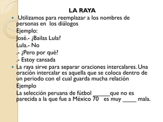 LA RAYA
    Utilizamos para reemplazar a los nombres de
    personas en los diálogos
    Ejemplo:
    José.- ¿Bailas Lula?
    Lula.- No
    .- ¿Pero por qué?
    .- Estoy cansada
   La raya sirve para separar oraciones intercalares. Una
    oración intercalar es aquella que se coloca dentro de
    un periodo con el cual guarda mucha relación
    Ejemplo
    La selección peruana de fútbol _____que no es
    parecida a la que fue a México 70 es muy ____ mala.
 