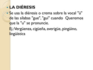  LA DIÉRESIS
 Se usa la diéresis o crema sobre la vocal "ü"
  de las sílabas "gue", "gui" cuando Queremos
  que la "u" se pronuncie.
  Ej.:Vergüenza, cigüeña, averigüe, pingüino,
  lingüística
 