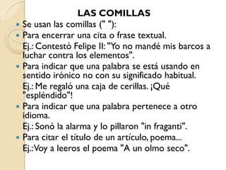 LAS COMILLAS
   Se usan las comillas (" "):
   Para encerrar una cita o frase textual.
    Ej.: Contestó Felipe II: "Yo no mandé mis barcos a
    luchar contra los elementos".
   Para indicar que una palabra se está usando en
    sentido irónico no con su significado habitual.
    Ej.: Me regaló una caja de cerillas. ¡Qué
    "espléndido"!
   Para indicar que una palabra pertenece a otro
    idioma.
    Ej.: Sonó la alarma y lo pillaron "in fraganti".
   Para citar el título de un artículo, poema...
    Ej.:Voy a leeros el poema "A un olmo seco".
 