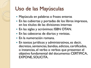 Uso de las Mayúsculas
   Mayúscula en palabras o frases enteras
   En las cubiertas y portadas de los libros impresos,
    en los títulos de las divisiones internas
   En las siglas y acrónimos: ISBN OTAN.
   En las cabeceras de diarios y revistas.
   En la numeración romana.
   En textos jurídicos y administrativos, es decir,
    decretos, sentencias, bandos, edictos, certificados,
    o instancias, el verbo o verbos que presentan el
    objetivo fundamental del documento: CERTIFICA,
    EXPONE, SOLICITA.
 