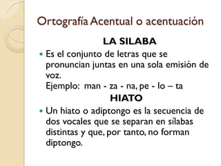 Ortografía Acentual o acentuación
                 LA SILABA
 Es el conjunto de letras que se
  pronuncian juntas en una sola emisión de
  voz.
  Ejemplo: man - za - na, pe - lo – ta
                    HIATO
 Un hiato o adiptongo es la secuencia de
  dos vocales que se separan en sílabas
  distintas y que, por tanto, no forman
  diptongo.
 