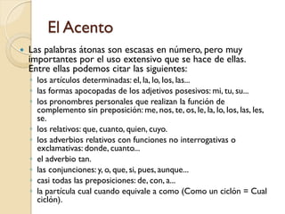 El Acento
   Las palabras átonas son escasas en número, pero muy
    importantes por el uso extensivo que se hace de ellas.
    Entre ellas podemos citar las siguientes:
    ◦ los artículos determinadas: el, la, lo, los, las...
    ◦ las formas apocopadas de los adjetivos posesivos: mi, tu, su...
    ◦ los pronombres personales que realizan la función de
      complemento sin preposición: me, nos, te, os, le, la, lo, los, las, les,
      se.
    ◦ los relativos: que, cuanto, quien, cuyo.
    ◦ los adverbios relativos con funciones no interrogativas o
      exclamativas: donde, cuanto...
    ◦ el adverbio tan.
    ◦ las conjunciones: y, o, que, si, pues, aunque...
    ◦ casi todas las preposiciones: de, con, a...
    ◦ la partícula cual cuando equivale a como (Como un ciclón = Cual
      ciclón).
 