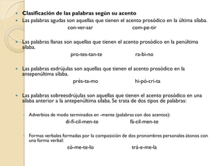    Clasificación de las palabras según su acento
   Las palabras agudas son aquellas que tienen el acento prosódico en la última sílaba.
                        con-ver-sar                   com-pe-tir

   Las palabras llanas son aquellas que tienen el acento prosódico en la penúltima
    sílaba.
                          pro-tes-tan-te                ra-bi-no

   Las palabras esdrújulas son aquellas que tienen el acento prosódico en la
    antepenúltima sílaba.
                           prés-ta-mo                   hi-pó-cri-ta

   Las palabras sobreesdrújulas son aquellas que tienen el acento prosódico en una
    sílaba anterior a la antepenúltima sílaba. Se trata de dos tipos de palabras:

    ◦ Adverbios de modo terminados en -mente (palabras con dos acentos):
                       di-fí-cil-men-te              fá-cil-men-te

    ◦ Formas verbales formadas por la composición de dos pronombres personales átonos con
      una forma verbal:
                        có-me-te-lo                   trá-e-me-la
 
