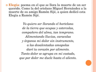    Elegía: poema en el que se llora la muerte de un ser
    querido. Como la del oriolano Miguel Hernández a la
    muerte de su amigo Ramón Sijé, a quien dedicó esta
    Elegía a Ramón Sijé.

             Yo quiero ser llorando el hortelano
             de la tierra que ocupas y estercolas,
            compañero del alma, tan temprano.
               Alimentando lluvias, caracolas
            y órganos mi dolor sin instrumento,
                a las desalentadas amapolas
                daré tu corazón por alimento.
            Tanto dolor se agrupa en mi costado,
           que por doler me duele hasta el aliento.
 