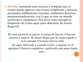    Novela: narración más extensa y compleja que el
    cuento donde aparece una trama complicada o intensa,
    personajes sólidamente trazados, ambientes descritos
    pormenorizadamente, con lo que se crea un mundo
    autónomo e imaginario. Nos sirve como ejemplo el
    fragmento de Como agua para chocolate, de Laura
    Esquivel.

    En una cacerola se ponen 5 yemas de huevo, 4 huevos
     enteros y azúcar. Se baten hasta que la masa espesa y
               se le anexan 2 huevos enteros más.
       Se sigue batiendo y cuando vuelve a espesar se le
    agregan 2 huevos completos, repitiendo este paso hasta
                              que…
 
