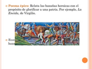    Poema épico: Relata las hazañas heroicas con el
    propósito de glorificar a una patria. Por ejemplo, La
    Eneida, de Virgilio.




   Romance: Poema épico-lírico usado para narrar
    hazañas o hechos de armas.
 