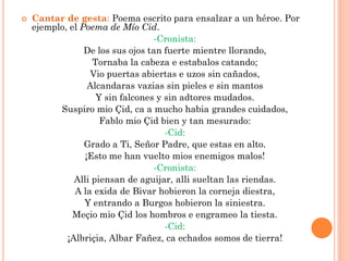    Cantar de gesta: Poema escrito para ensalzar a un héroe. Por
    ejemplo, el Poema de Mío Cid.
                                   -Cronista:
                 De los sus ojos tan fuerte mientre llorando,
                   Tornaba la cabeza e estabalos catando;
                   Vio puertas abiertas e uzos sin cañados,
                  Alcandaras vazias sin pieles e sin mantos
                    Y sin falcones y sin adtores mudados.
          Suspiro mio Çid, ca a mucho habia grandes cuidados,
                     Fablo mio Çid bien y tan mesurado:
                                     -Cid:
                 Grado a Ti, Señor Padre, que estas en alto.
                 ¡Esto me han vuelto mios enemigos malos!
                                   -Cronista:
              Alli piensan de aguijar, alli sueltan las riendas.
              A la exida de Bivar hobieron la corneja diestra,
                 Y entrando a Burgos hobieron la siniestra.
              Meçio mio Çid los hombros e engrameo la tiesta.
                                     -Cid:
            ¡Albriçia, Albar Fañez, ca echados somos de tierra!
 