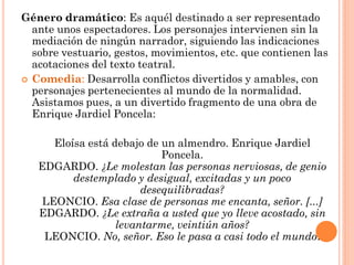 Género dramático: Es aquél destinado a ser representado
  ante unos espectadores. Los personajes intervienen sin la
  mediación de ningún narrador, siguiendo las indicaciones
  sobre vestuario, gestos, movimientos, etc. que contienen las
  acotaciones del texto teatral.
 Comedia: Desarrolla conflictos divertidos y amables, con
  personajes pertenecientes al mundo de la normalidad.
  Asistamos pues, a un divertido fragmento de una obra de
  Enrique Jardiel Poncela:

      Eloísa está debajo de un almendro. Enrique Jardiel
                            Poncela.
   EDGARDO. ¿Le molestan las personas nerviosas, de genio
          destemplado y desigual, excitadas y un poco
                        desequilibradas?
    LEONCIO. Esa clase de personas me encanta, señor. [...]
   EDGARDO. ¿Le extraña a usted que yo lleve acostado, sin
                   levantarme, veintiún años?
    LEONCIO. No, señor. Eso le pasa a casi todo el mundo.
 
