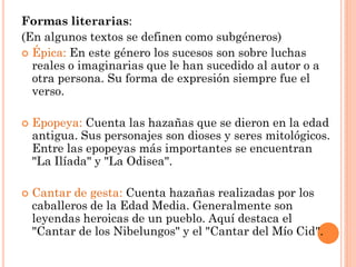 Formas literarias:
(En algunos textos se definen como subgéneros)
 Épica: En este género los sucesos son sobre luchas
  reales o imaginarias que le han sucedido al autor o a
  otra persona. Su forma de expresión siempre fue el
  verso.

   Epopeya: Cuenta las hazañas que se dieron en la edad
    antigua. Sus personajes son dioses y seres mitológicos.
    Entre las epopeyas más importantes se encuentran
    "La Ilíada" y "La Odisea".

   Cantar de gesta: Cuenta hazañas realizadas por los
    caballeros de la Edad Media. Generalmente son
    leyendas heroicas de un pueblo. Aquí destaca el
    "Cantar de los Nibelungos" y el "Cantar del Mío Cid".
 